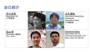 自己紹介
井川 征幸
OpenStack QA
コア開発者
(顔写真) 元木 顕弘
OpenStack Networking,
Dashboard,
OpenStack Client
コア開発者
吉山 晃
OpenStack 開発者
アンバサダー
Ghanshyam Mann
OpenStack QA PTL,
Technical Committee (TC)
Nova, Infra, FC SIG etc
 