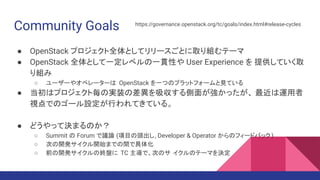 Community Goals
● OpenStack プロジェクト全体としてリリースごとに取り組むテーマ
● OpenStack 全体として一定レベルの一貫性や User Experience を 提供していく取
り組み
○ ユーザーやオペレーターは OpenStack を一つのプラットフォームと見ている
● 当初はプロジェクト毎の実装の差異を吸収する側面が強かったが、 最近は運用者
視点でのゴール設定が行われてきている。
● どうやって決まるのか？
○ Summit の Forum で議論 (項目の頭出し, Developer & Operator からのフィードバック )
○ 次の開発サイクル開始までの間で具体化
○ 前の開発サイクルの終盤に TC 主導で、次のサ イクルのテーマを決定
https://governance.openstack.org/tc/goals/index.html#release-cycles
 