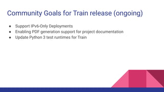 Community Goals for Train release (ongoing)
● Support IPv6-Only Deployments
● Enabling PDF generation support for project documentation
● Update Python 3 test runtimes for Train
 