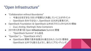 “Open Infrastructure”
● “Collaboration without Boundaries”
○ 今後はさまざまな OSS が垣根なく共創していくことがポイント
○ OpenStack のみではない。OpenStack は大きな要素だが。
● OpenStack Foundation は OpenStack 以外のプロジェクトもホスト開始
○ Zuul, Airship, StarlingX, Kata Containers
● 2019年5月第1回 Open Infrastructure Summit 開催
○ “OpenStack Summit” から改名
● “OpenDev” (← “OpenStack infra”)
● OpenStack 開発で長年改善され確立された CI/CD 環境を
OpenStack 以外でも使えるように、新たにブランディング
 