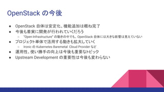OpenStack の今後
● OpenStack 自体は安定化、機能追加は概ね完了
● 今後も着実に開発が行われていくだろう
○ “Open Infrastructure” の動きの中でも、OpenStack 自体には大きな影響は見えていない
● プロジェクト単体で活用する動きも拡大していく
○ Ironic の Kubernetes Baremetal Cloud Provider など
● 運用性、使い勝手の向上は今後も重要なトピック
● Upstream Development の重要性は今後も変わらない
 