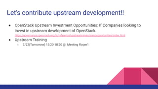 Let's contribute upstream development!!
● OpenStack Upstream Investment Opportunities: If Companies looking to
invest in upstream development of OpenStack.
https://governance.openstack.org/tc/reference/upstream-investment-opportunities/index.html
● Upstream Training
○ 7/23(Tomorrow) 13:20-18:20 @ Meeting Room1
 