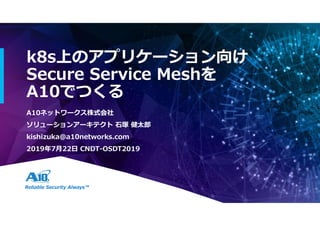 Reliable Security Always™
k8s上のアプリケーション向け
Secure Service Meshを
A10でつくる
A10ネットワークス株式会社
ソリューションアーキテクト 石塚 健太郎
kishizuka@a10networks.com
2019年7月22日 CNDT-OSDT2019
 