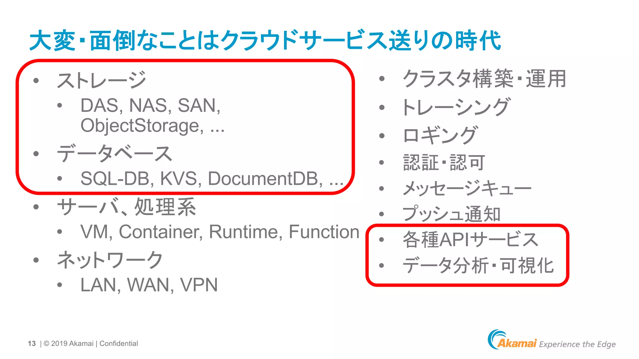 13 | © 2019 Akamai | Confidential
大変・面倒なことはクラウドサービス送りの時代
• ストレージ
• DAS, NAS, SAN,
ObjectStorage, ...
• データベース
• SQL-DB, KVS, DocumentDB, ...
• サーバ、処理系
• VM, Container, Runtime, Function
• ネットワーク
• LAN, WAN, VPN
• クラスタ構築・運用
• トレーシング
• ロギング
• 認証・認可
• メッセージキュー
• プッシュ通知
• 各種APIサービス
• データ分析・可視化
 