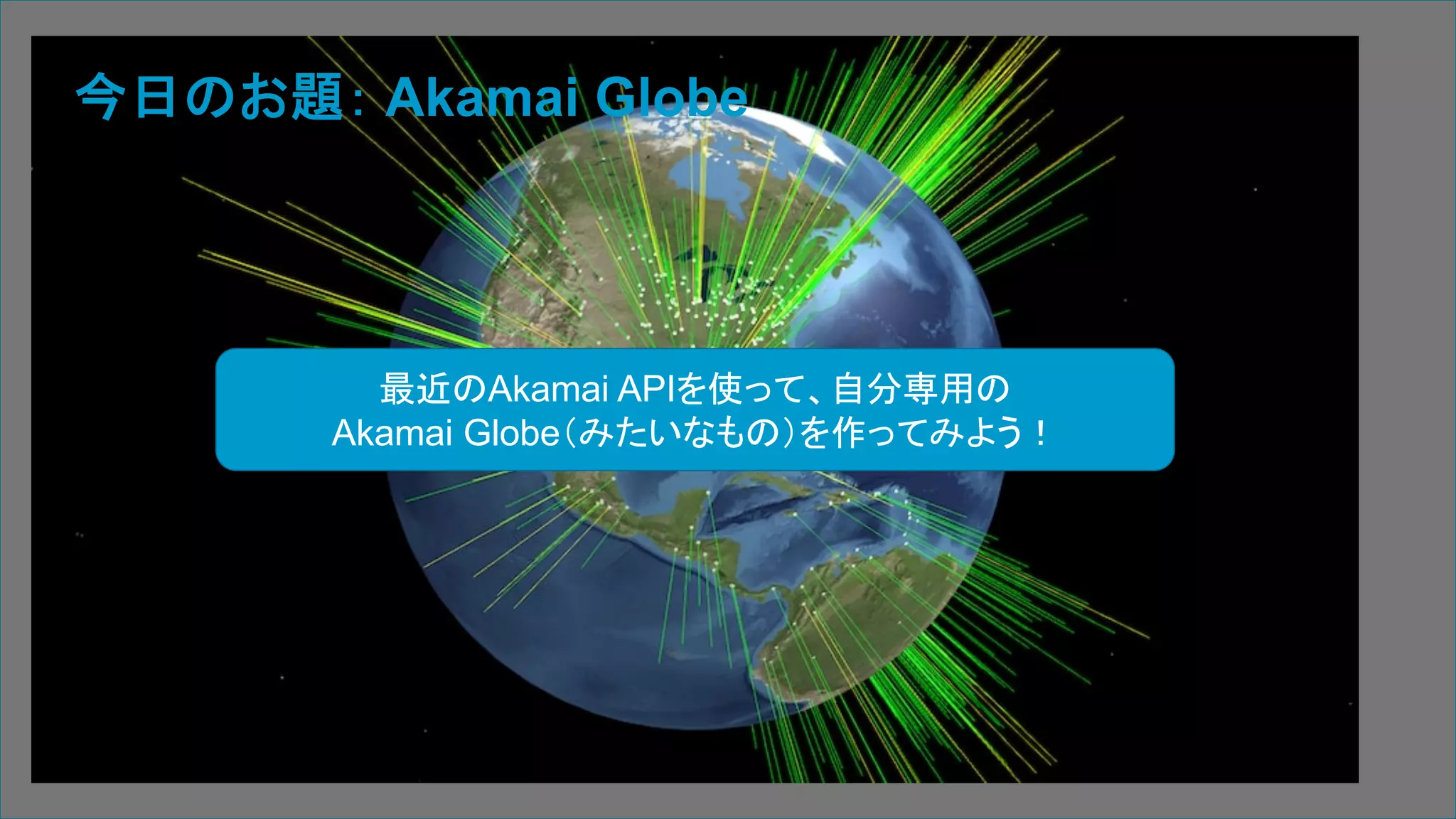 3 | © 2019 Akamai | Confidential
今日のお題： Akamai Globe
最近のAkamai APIを使って、自分専用の
Akamai Globe（みたいなもの）を作ってみよう！
 