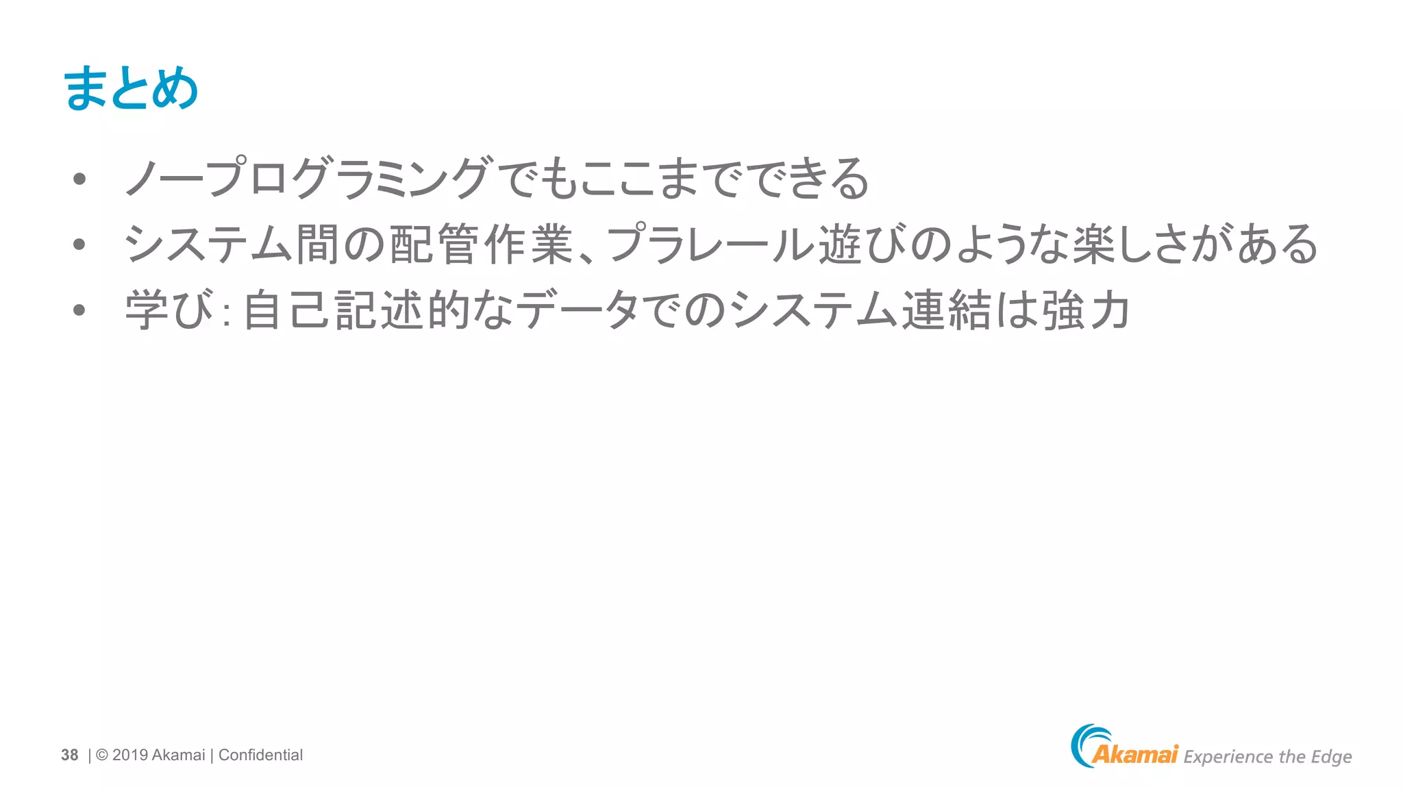 38 | © 2019 Akamai | Confidential
まとめ
• ノープログラミングでもここまでできる
• システム間の配管作業、プラレール遊びのような楽しさがある
• 学び：自己記述的なデータでのシステム連結は強力
 
