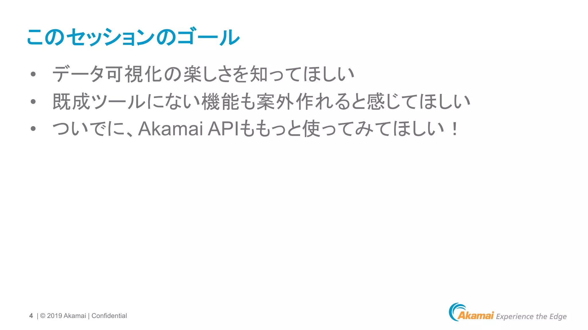4 | © 2019 Akamai | Confidential
このセッションのゴール
• データ可視化の楽しさを知ってほしい
• 既成ツールにない機能も案外作れると感じてほしい
• ついでに、Akamai APIももっと使ってみてほしい！
 