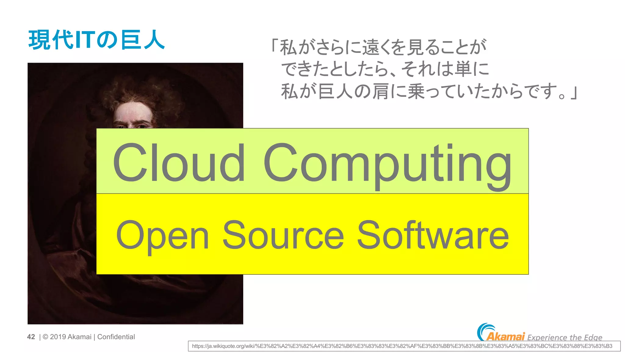 42 | © 2019 Akamai | Confidential
現代ITの巨人 「私がさらに遠くを見ることが
できたとしたら、それは単に
私が巨人の肩に乗っていたからです。」
https://ja.wikiquote.org/wiki/%E3%82%A2%E3%82%A4%E3%82%B6%E3%83%83%E3%82%AF%E3%83%BB%E3%83%8B%E3%83%A5%E3%83%BC%E3%83%88%E3%83%B3
Cloud Computing
Open Source Software
 