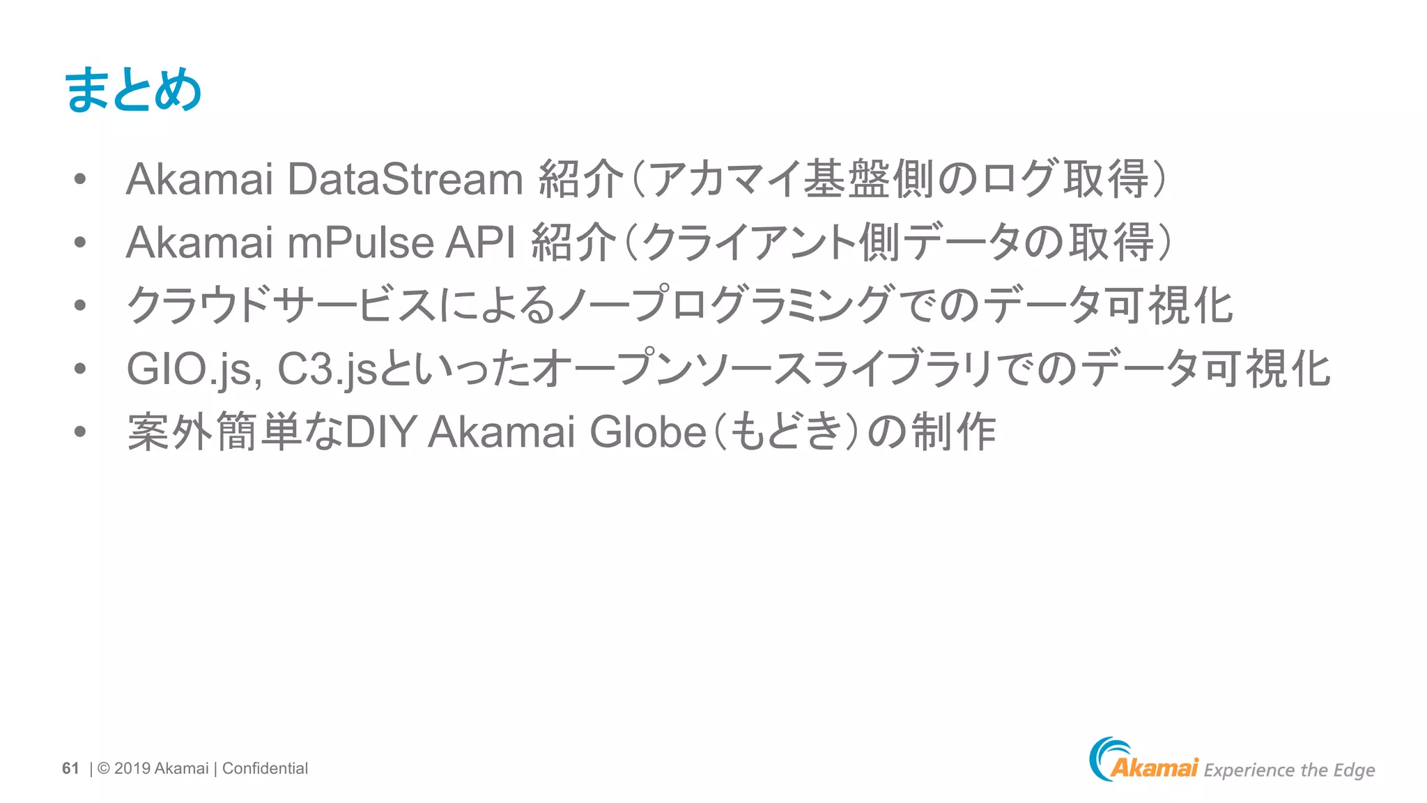 61 | © 2019 Akamai | Confidential
まとめ
• Akamai DataStream 紹介（アカマイ基盤側のログ取得）
• Akamai mPulse API 紹介（クライアント側データの取得）
• クラウドサービスによるノープログラミングでのデータ可視化
• GIO.js, C3.jsといったオープンソースライブラリでのデータ可視化
• 案外簡単なDIY Akamai Globe（もどき）の制作
 