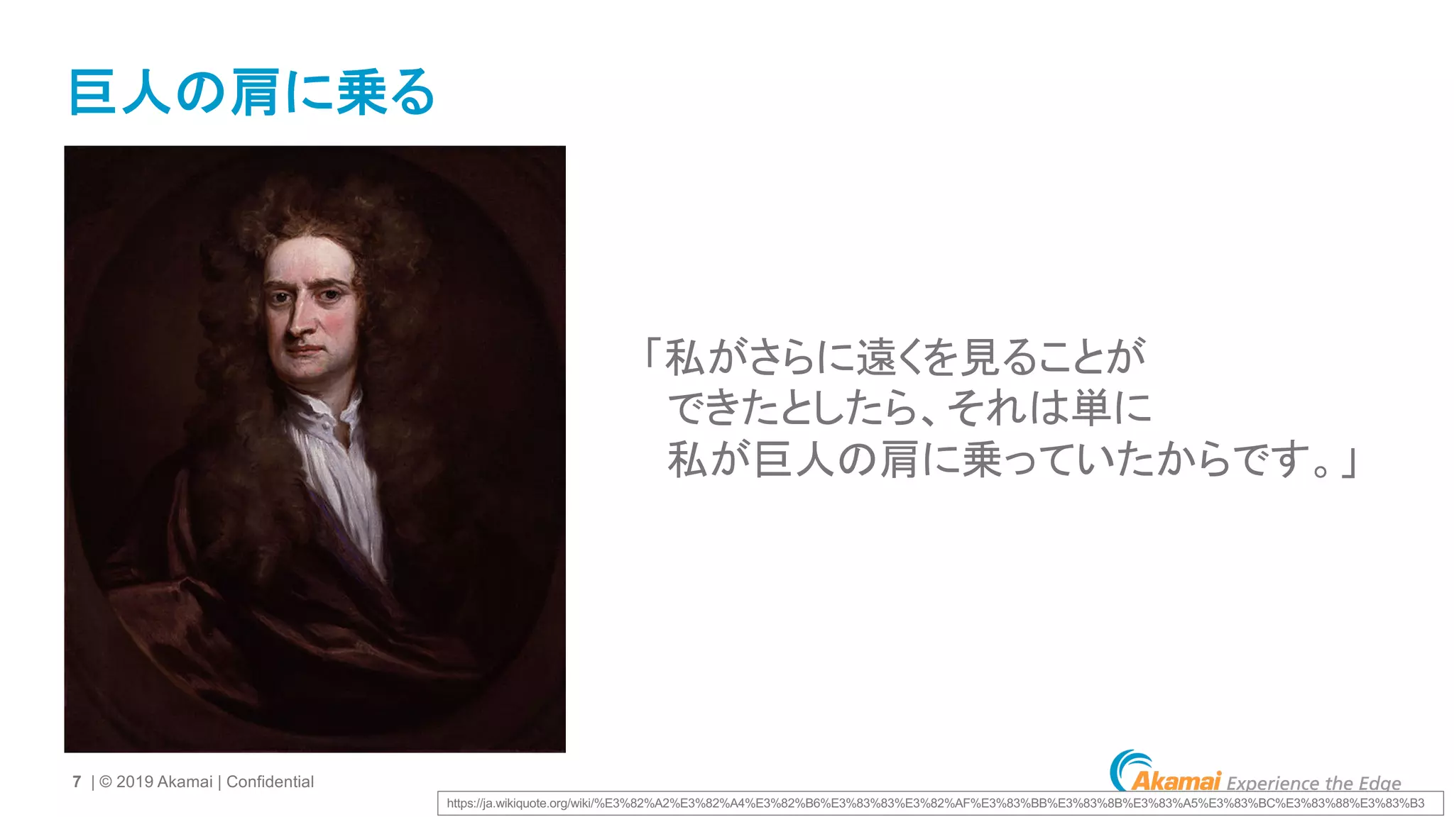 7 | © 2019 Akamai | Confidential
巨人の肩に乗る
「私がさらに遠くを見ることが
できたとしたら、それは単に
私が巨人の肩に乗っていたからです。」
https://ja.wikiquote.org/wiki/%E3%82%A2%E3%82%A4%E3%82%B6%E3%83%83%E3%82%AF%E3%83%BB%E3%83%8B%E3%83%A5%E3%83%BC%E3%83%88%E3%83%B3
 