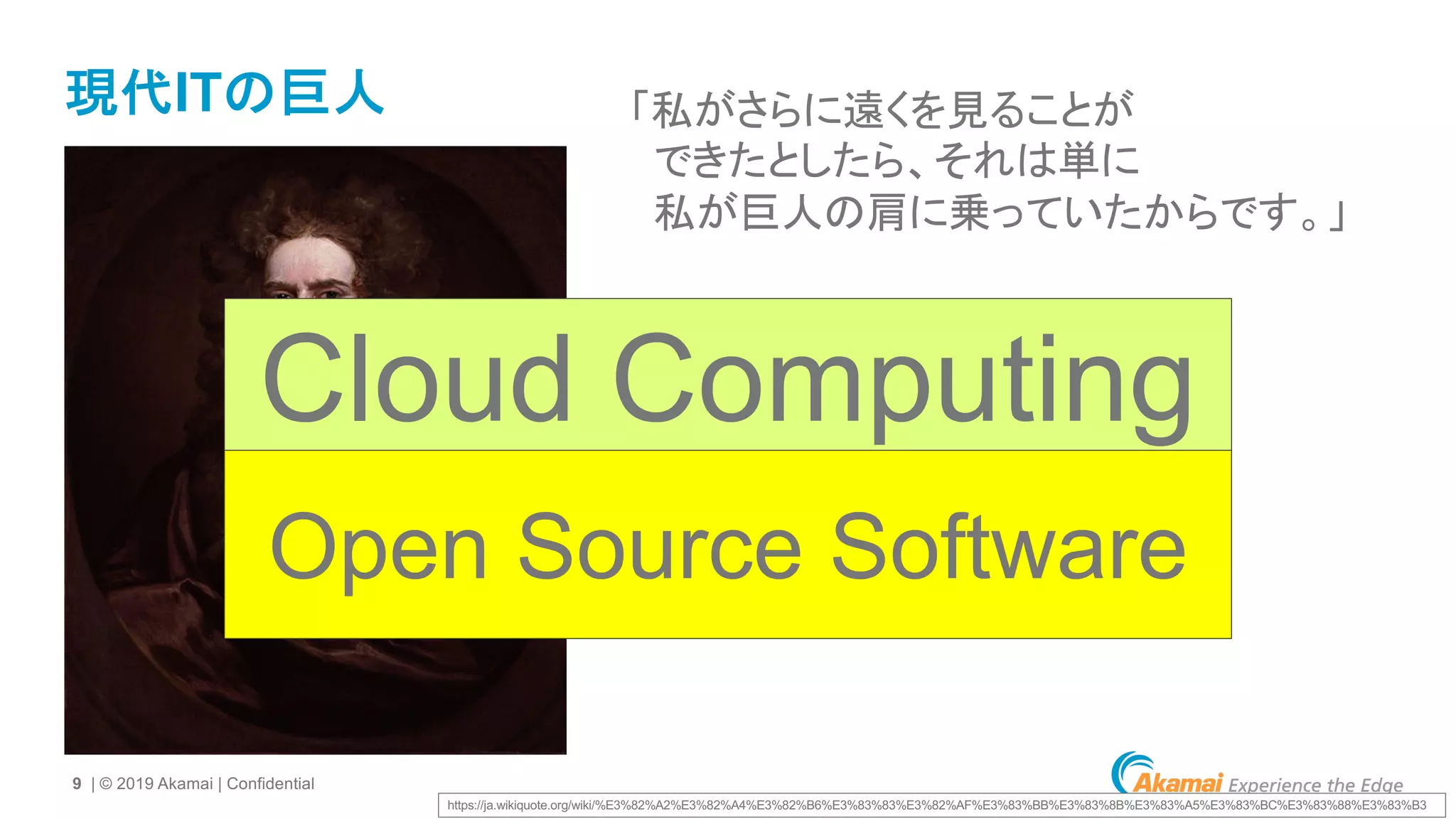 9 | © 2019 Akamai | Confidential
現代ITの巨人 「私がさらに遠くを見ることが
できたとしたら、それは単に
私が巨人の肩に乗っていたからです。」
https://ja.wikiquote.org/wiki/%E3%82%A2%E3%82%A4%E3%82%B6%E3%83%83%E3%82%AF%E3%83%BB%E3%83%8B%E3%83%A5%E3%83%BC%E3%83%88%E3%83%B3
Cloud Computing
Open Source Software
 