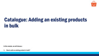 Catalogue: Adding an existing products
in bulk
In this module, we will discuss:-
1. How to add an existing product in bulk?
 