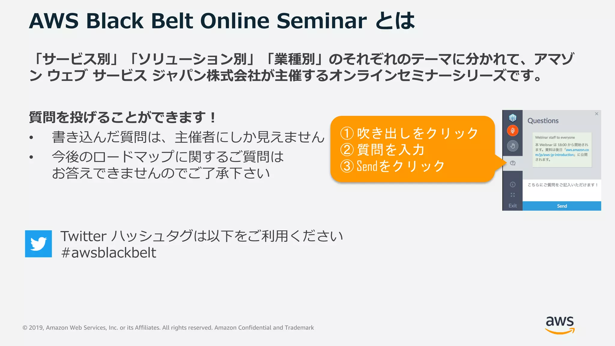 © 2019, Amazon Web Services, Inc. or its Affiliates. All rights reserved. Amazon Confidential and Trademark
AWS Black Belt Online Seminar とは
「サービス別」「ソリューション別」「業種別」のそれぞれのテーマに分かれて、アマゾ
ン ウェブ サービス ジャパン株式会社が主催するオンラインセミナーシリーズです。
質問を投げることができます！
• 書き込んだ質問は、主催者にしか見えません
• 今後のロードマップに関するご質問は
お答えできませんのでご了承下さい
① 吹き出しをクリック
② 質問を入力
③ Sendをクリック
Twitter ハッシュタグは以下をご利用ください
#awsblackbelt
 