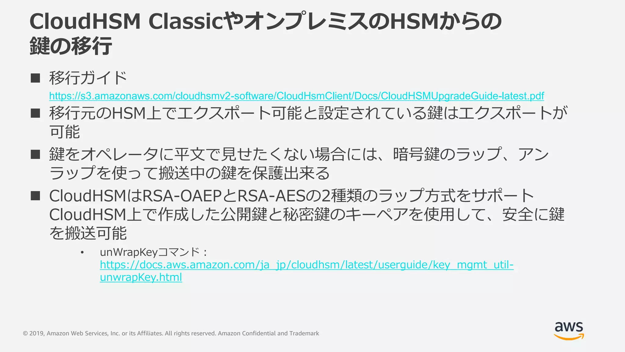 © 2019, Amazon Web Services, Inc. or its Affiliates. All rights reserved. Amazon Confidential and Trademark
CloudHSM ClassicやオンプレミスのHSMからの
鍵の移行
 移行ガイド
https://s3.amazonaws.com/cloudhsmv2-software/CloudHsmClient/Docs/CloudHSMUpgradeGuide-latest.pdf
 移行元のHSM上でエクスポート可能と設定されている鍵はエクスポートが
可能
 鍵をオペレータに平文で見せたくない場合には、暗号鍵のラップ、アン
ラップを使って搬送中の鍵を保護出来る
 CloudHSMはRSA-OAEPとRSA-AESの2種類のラップ方式をサポート
CloudHSM上で作成した公開鍵と秘密鍵のキーペアを使用して、安全に鍵
を搬送可能
• unWrapKeyコマンド :
https://docs.aws.amazon.com/ja_jp/cloudhsm/latest/userguide/key_mgmt_util-
unwrapKey.html
 