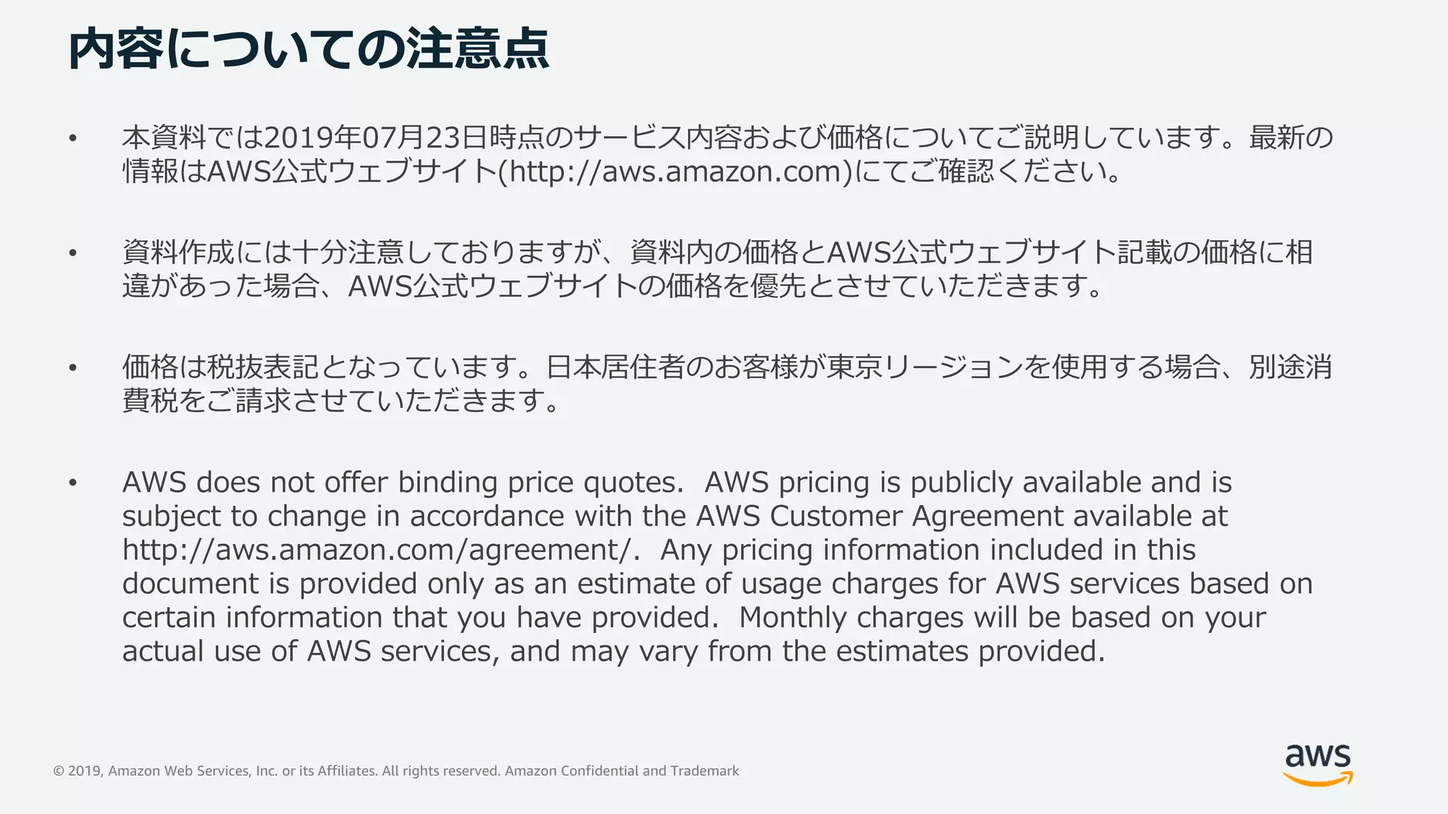 © 2019, Amazon Web Services, Inc. or its Affiliates. All rights reserved. Amazon Confidential and Trademark
内容についての注意点
• 本資料では2019年07月23日時点のサービス内容および価格についてご説明しています。最新の
情報はAWS公式ウェブサイト(http://aws.amazon.com)にてご確認ください。
• 資料作成には十分注意しておりますが、資料内の価格とAWS公式ウェブサイト記載の価格に相
違があった場合、AWS公式ウェブサイトの価格を優先とさせていただきます。
• 価格は税抜表記となっています。日本居住者のお客様が東京リージョンを使用する場合、別途消
費税をご請求させていただきます。
• AWS does not offer binding price quotes. AWS pricing is publicly available and is
subject to change in accordance with the AWS Customer Agreement available at
http://aws.amazon.com/agreement/. Any pricing information included in this
document is provided only as an estimate of usage charges for AWS services based on
certain information that you have provided. Monthly charges will be based on your
actual use of AWS services, and may vary from the estimates provided.
 