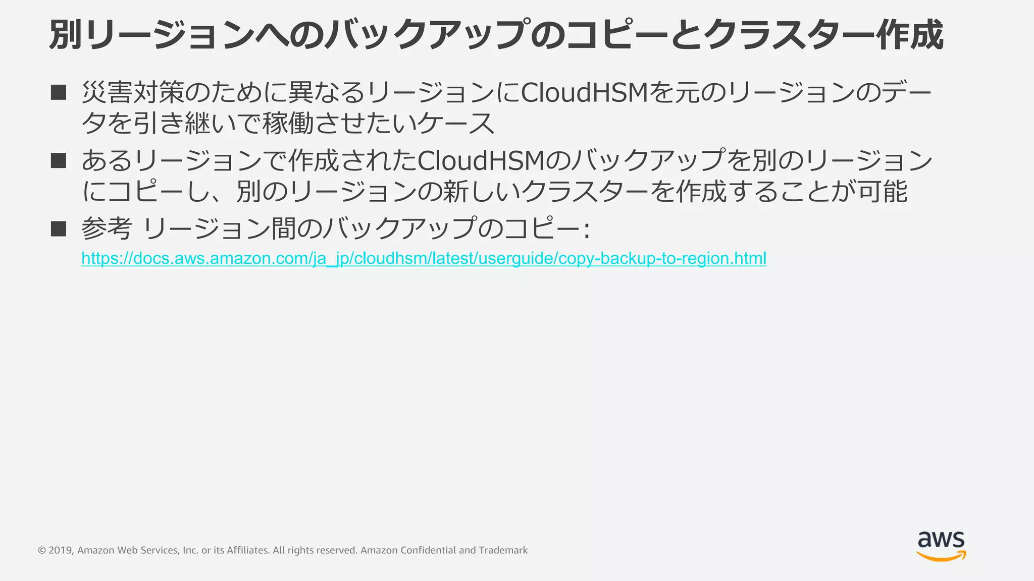 © 2019, Amazon Web Services, Inc. or its Affiliates. All rights reserved. Amazon Confidential and Trademark
別リージョンへのバックアップのコピーとクラスター作成
 災害対策のために異なるリージョンにCloudHSMを元のリージョンのデー
タを引き継いで稼働させたいケース
 あるリージョンで作成されたCloudHSMのバックアップを別のリージョン
にコピーし、別のリージョンの新しいクラスターを作成することが可能
 参考 リージョン間のバックアップのコピー:
https://docs.aws.amazon.com/ja_jp/cloudhsm/latest/userguide/copy-backup-to-region.html
 