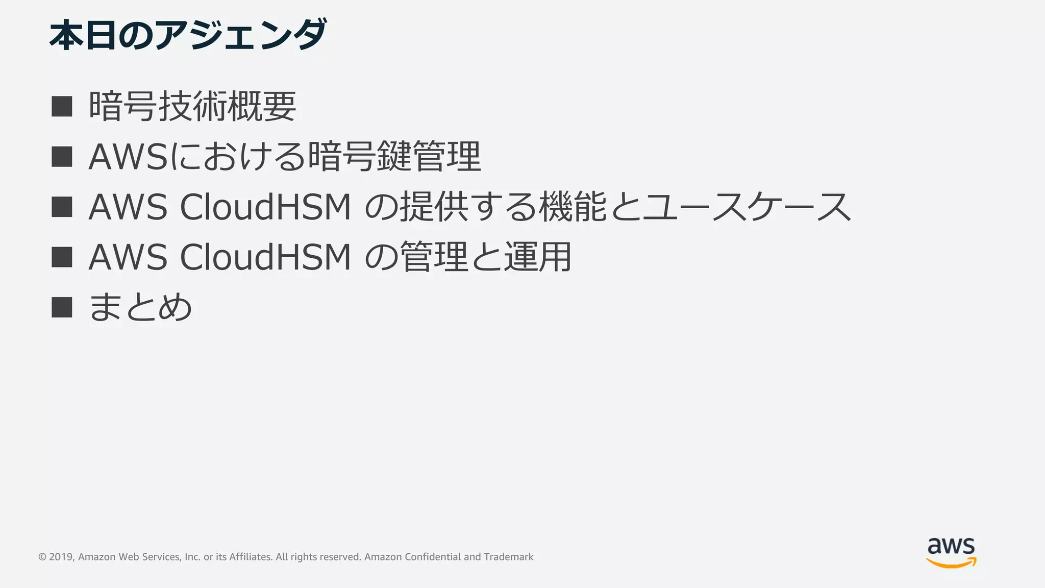 © 2019, Amazon Web Services, Inc. or its Affiliates. All rights reserved. Amazon Confidential and Trademark
本日のアジェンダ
 暗号技術概要
 AWSにおける暗号鍵管理
 AWS CloudHSM の提供する機能とユースケース
 AWS CloudHSM の管理と運用
 まとめ
 