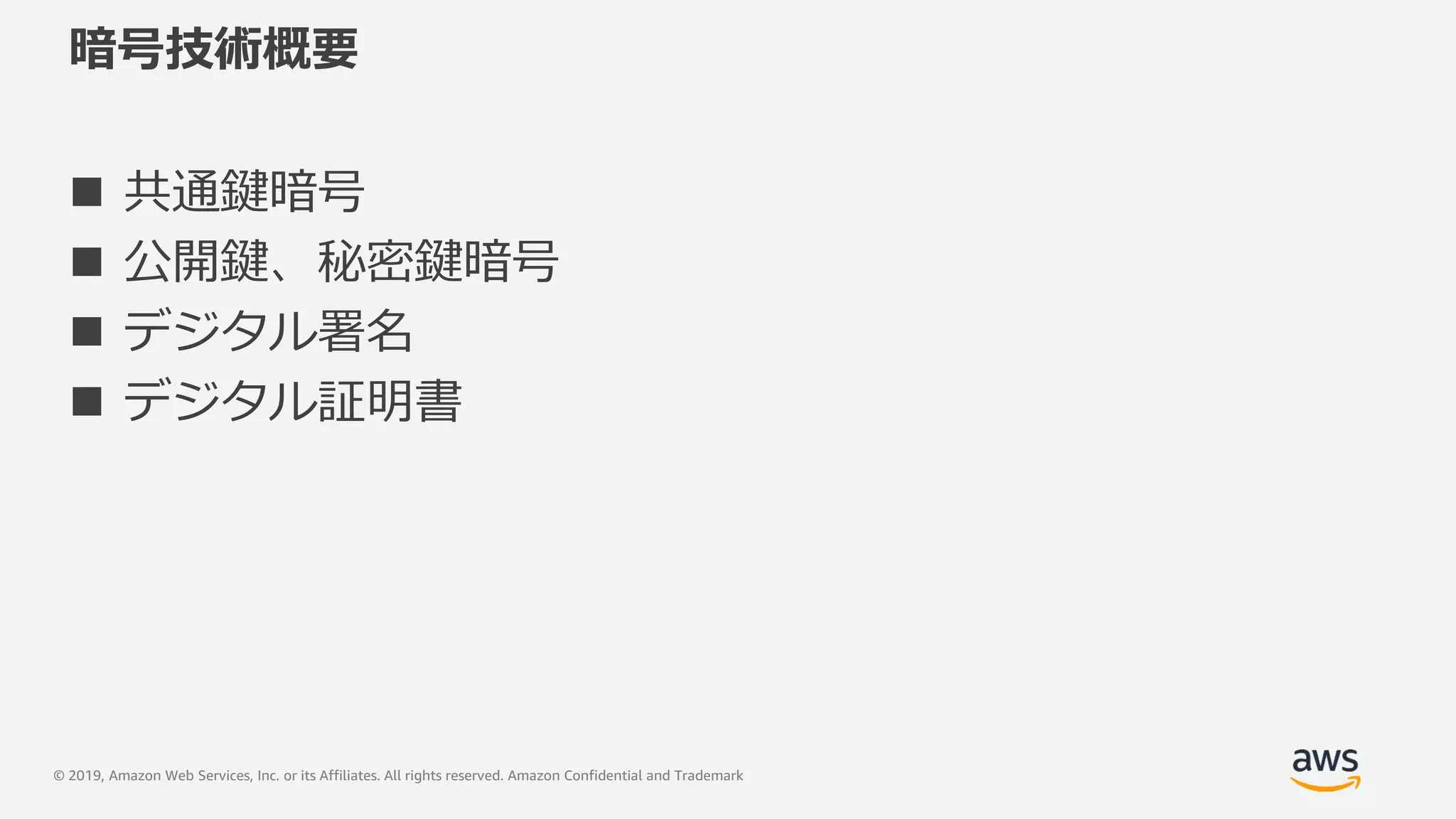 © 2019, Amazon Web Services, Inc. or its Affiliates. All rights reserved. Amazon Confidential and Trademark
暗号技術概要
 共通鍵暗号
 公開鍵、秘密鍵暗号
 デジタル署名
 デジタル証明書
 