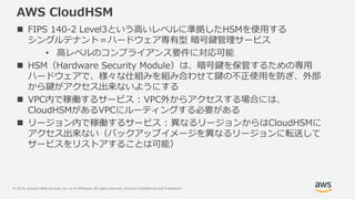 © 2019, Amazon Web Services, Inc. or its Affiliates. All rights reserved. Amazon Confidential and Trademark
AWS CloudHSM
 FIPS 140-2 Level3という高いレベルに準拠したHSMを使用する
シングルテナント＝ハードウェア専有型 暗号鍵管理サービス
• 高レベルのコンプライアンス要件に対応可能
 HSM（Hardware Security Module）は、暗号鍵を保管するための専用
ハードウェアで、様々な仕組みを組み合わせて鍵の不正使用を防ぎ、外部
から鍵がアクセス出来ないようにする
 VPC内で稼働するサービス : VPC外からアクセスする場合には、
CloudHSMがあるVPCにルーティングする必要がある
 リージョン内で稼働するサービス : 異なるリージョンからはCloudHSMに
アクセス出来ない（バックアップイメージを異なるリージョンに転送して
サービスをリストアすることは可能）
 