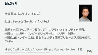 © 2019, Amazon Web Services, Inc. or its Affiliates. All rights reserved. Amazon Confidential and Trademark
自己紹介
髙橋 悟史（たかはし さとし）
担当：Security Solutions Architect
経歴：米国ITベンダーで長らくITインフラやセキュリティを担当、
米国セキュリティベンダーでサイバーセキュリティを担当、
米国SaaSベンダーにおけるセキュリティ関連プリセールス経験を経て、
AWSへ
好きなAWSサービス：Amazon Simple Storage Service（S3）
 