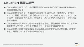 © 2019, Amazon Web Services, Inc. or its Affiliates. All rights reserved. Amazon Confidential and Trademark
CloudHSM 保護の境界
 CloudHSMではアカウントが利用するCloudHSMクラスターがFIPS140の
保護の境界となる
 CloudHSMクラスターを構成するHSMインスタンス（実際のハードウェ
ア）は、最初、初期化状態（ゼロリセットされている）になっており、ク
ラスター内に追加されると、クラスターのバックアップよりデータがリス
トアされる
 CloudHSMクラスターからHSMを削除すると、該当HSMはハードウェアの
機能を使ってゼロリセットされる（データは全て消去される）
 CloudHSM上の暗号鍵は Non-Exportableに設定することが可能。設定す
ると、外部にエクスポート出来なくなる
 