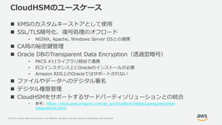 © 2019, Amazon Web Services, Inc. or its Affiliates. All rights reserved. Amazon Confidential and Trademark
CloudHSMのユースケース
 KMSのカスタムキーストアとして使用
 SSL/TLS暗号化、復号処理のオフロード
• NGINX, Apache, Windows Server IISとの連携
 CA局の秘密鍵管理
 Oracle DBのTransparent Data Encryption（透過型暗号）
• PKCS #11ライブラリ経由で連携
• EC2インスタンス上にOracleのインストールが必要
• Amazon RDS上のOracleではサポートされない
 ファイルやデータへのデジタル署名
 デジタル権限管理
 CloudHSMをサポートするサードパーティソリューションとの統合
• 参考 : https://docs.aws.amazon.com/ja_jp/cloudhsm/latest/userguide/other-
integrations.html
 