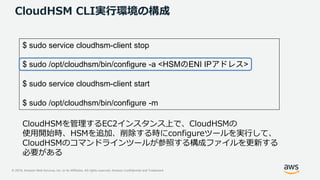 © 2019, Amazon Web Services, Inc. or its Affiliates. All rights reserved. Amazon Confidential and Trademark
CloudHSM CLI実行環境の構成
$ sudo service cloudhsm-client stop
$ sudo /opt/cloudhsm/bin/configure -a <HSM ENI IP >
$ sudo service cloudhsm-client start
$ sudo /opt/cloudhsm/bin/configure -m
CloudHSMを管理するEC2インスタンス上で、CloudHSMの
使用開始時、HSMを追加、削除する時にconfigureツールを実行して、
CloudHSMのコマンドラインツールが参照する構成ファイルを更新する
必要がある
 