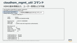 © 2019, Amazon Web Services, Inc. or its Affiliates. All rights reserved. Amazon Confidential and Trademark
cloudhsm_mgmt_util コマンド
aws-cloudhsm>loginHSM CU satoshi <password>
loginHSM success on server 0(10.0.1.87)
aws-cloudhsm>getHSMInfo
Getting HSM Info on 1 nodes
*** Server 0 HSM Info ***
Label :cavium
Model :NITROX-III CNN35XX-NFBE
Serial Number :3.0G1611-ICM000665
HSM Flags :0
FIPS state :2 [FIPS mode with single factor authentication]
Manufacturer ID :
Device ID :10
Class Code :100000
System vendor ID :177D
SubSystem ID :10
TotalPublicMemory :561236
FreePublicMemory :286584
TotalPrivateMemory :0
FreePrivateMemory :0
HSMの基本情報出力、ユーザー管理などが可能
HSMの情報を出力するコマンド
 