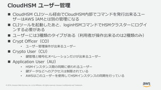 © 2019, Amazon Web Services, Inc. or its Affiliates. All rights reserved. Amazon Confidential and Trademark
CloudHSM ユーザー管理
 CloudHSM CLIツール経由でCloudHSM内部でコマンドを発行出来るユー
ザーはAWS IAMとは別の管理になる
 CLIツールを起動したあと、loginHSMコマンドでHSMクラスターにログイ
ンする必要がある
 ユーザーには3種類のタイプがある（利用者が操作出来るのは2種類のみ）
 Crypt Officer（CO）
• ユーザー管理操作が出来るユーザー
 Crypto User（CU）
• 鍵管理と暗号化オペレーションだけが出来るユーザー
 Application User（AU）
• HSMインスタンス間の同期に使われるユーザー
• 鍵データなどへのアクセスは制限されている
• AWSはこのユーザーを使用してHSMインスタンスの同期を行っている
 