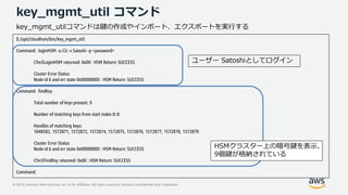 © 2019, Amazon Web Services, Inc. or its Affiliates. All rights reserved. Amazon Confidential and Trademark
key_mgmt_util コマンド
$ /opt/cloudhsm/bin/key_mgmt_util
Command: loginHSM -u CU -s Satoshi -p <password>
Cfm3LoginHSM returned: 0x00 : HSM Return: SUCCESS
Cluster Error Status
Node id 6 and err state 0x00000000 : HSM Return: SUCCESS
Command: findKey
Total number of keys present: 9
Number of matching keys from start index 0::8
Handles of matching keys:
1048582, 1572871, 1572872, 1572874, 1572875, 1572876, 1572877, 1572878, 1572879
Cluster Error Status
Node id 6 and err state 0x00000000 : HSM Return: SUCCESS
Cfm3FindKey returned: 0x00 : HSM Return: SUCCESS
Command:
ユーザー Satoshiとしてログイン
HSMクラスター上の暗号鍵を表示、
9個鍵が格納されている
key_mgmt_utilコマンドは鍵の作成やインポート、エクスポートを実行する
 