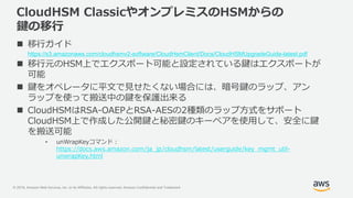 © 2019, Amazon Web Services, Inc. or its Affiliates. All rights reserved. Amazon Confidential and Trademark
CloudHSM ClassicやオンプレミスのHSMからの
鍵の移行
 移行ガイド
https://s3.amazonaws.com/cloudhsmv2-software/CloudHsmClient/Docs/CloudHSMUpgradeGuide-latest.pdf
 移行元のHSM上でエクスポート可能と設定されている鍵はエクスポートが
可能
 鍵をオペレータに平文で見せたくない場合には、暗号鍵のラップ、アン
ラップを使って搬送中の鍵を保護出来る
 CloudHSMはRSA-OAEPとRSA-AESの2種類のラップ方式をサポート
CloudHSM上で作成した公開鍵と秘密鍵のキーペアを使用して、安全に鍵
を搬送可能
• unWrapKeyコマンド :
https://docs.aws.amazon.com/ja_jp/cloudhsm/latest/userguide/key_mgmt_util-
unwrapKey.html
 