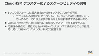 © 2019, Amazon Web Services, Inc. or its Affiliates. All rights reserved. Amazon Confidential and Trademark
CloudHSM クラスターによるスケーラビリティの実現
 1つのクラスターには最大28台のHSMインスタンスを作成可能
• デフォルトの状態ではアカウントとリージョンで6台が制限となっ
ているので、それ以上必要な場合は上限緩和申請する必要がある
 28台以上の能力が必要な場合は、追加のクラスターを作る必要がある
 可用性の観点で、最低でも2台のHSMインスタンスで構成することが推奨。
それぞれのHSMインスタンスは別AZに配置する
 