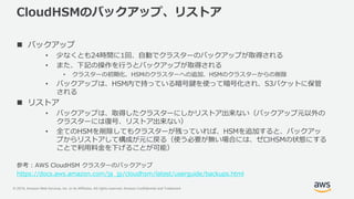 © 2019, Amazon Web Services, Inc. or its Affiliates. All rights reserved. Amazon Confidential and Trademark
CloudHSMのバックアップ、リストア
 バックアップ
• 少なくとも24時間に1回、自動でクラスターのバックアップが取得される
• また、下記の操作を行うとバックアップが取得される
• クラスターの初期化、HSMのクラスターへの追加、HSMのクラスターからの削除
• バックアップは、HSM内で持っている暗号鍵を使って暗号化され、S3バケットに保管
される
 リストア
• バックアップは、取得したクラスターにしかリストア出来ない（バックアップ元以外の
クラスターには復号、リストア出来ない）
• 全てのHSMを削除してもクラスターが残っていれば、HSMを追加すると、バックアッ
プからリストアして構成が元に戻る（使う必要が無い場合には、ゼロHSMの状態にする
ことで利用料金を下げることが可能）
参考 : AWS CloudHSM クラスターのバックアップ
https://docs.aws.amazon.com/ja_jp/cloudhsm/latest/userguide/backups.html
 