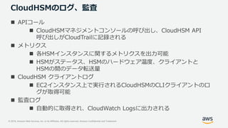 © 2019, Amazon Web Services, Inc. or its Affiliates. All rights reserved. Amazon Confidential and Trademark
CloudHSMのログ、監査
 APIコール
 CloudHSMマネジメントコンソールの呼び出し、CloudHSM API
呼び出しがCloudTrailに記録される
 メトリクス
 各HSMインスタンスに関するメトリクスを出力可能
 HSMがステータス、HSMのハードウェア温度、クライアントと
HSMの間のデータ転送量
 CloudHSM クライアントログ
 EC2インスタンス上で実行されるCloudHSMのCLIクライアントのロ
グが取得可能
 監査ログ
 自動的に取得され、CloudWatch Logsに出力される
 