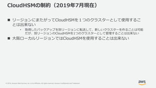 © 2019, Amazon Web Services, Inc. or its Affiliates. All rights reserved. Amazon Confidential and Trademark
CloudHSMの制約（2019年7月現在）
 リージョンにまたがってCloudHSMを１つのクラスターとして使用するこ
とは出来ない
• 取得したバックアップを別リージョンに転送して、新しいクラスターを作ることは可能
だが、別リージョンのCloudHSMを1つのクラスターとして管理することは出来ない
 大阪ローカルリージョンではCloudHSMを使用することは出来ない
 