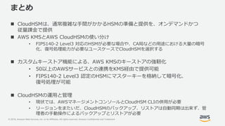 © 2019, Amazon Web Services, Inc. or its Affiliates. All rights reserved. Amazon Confidential and Trademark
まとめ
 CloudHSMは、通常複雑な手間がかかるHSMの準備と提供を、オンデマンドかつ
従量課金で提供
 AWS KMSとAWS CloudHSMの使い分け
• FIPS140-2 Level3 対応のHSMが必要な場合や、CA局などの用途における大量の暗号
化、復号処理能力が必要なユースケースでCloudHSMを選択する
 カスタムキーストア機能による、AWS KMSのキーストアの強靭化
• 50以上のAWSサービスとの連携をKMS経由で提供可能
• FIPS140-2 Level3 認定のHSMにマスターキーを格納して暗号化、
復号処理が可能
 CloudHSMの運用と管理
• 現状では、AWSマネージメントコンソールとCloudHSM CLIの併用が必要
• リージョンをまたいだ、CloudHSMのバックアップ、リストアは自動同期は出来ず、管
理者の手動操作によるバックアップとリストアが必要
 