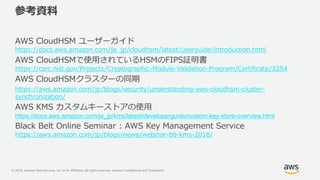 © 2019, Amazon Web Services, Inc. or its Affiliates. All rights reserved. Amazon Confidential and Trademark
参考資料
AWS CloudHSM ユーザーガイド
https://docs.aws.amazon.com/ja_jp/cloudhsm/latest/userguide/introduction.html
AWS CloudHSMで使用されているHSMのFIPS証明書
https://csrc.nist.gov/Projects/Cryptographic-Module-Validation-Program/Certificate/3254
AWS CloudHSMクラスターの同期
https://aws.amazon.com/jp/blogs/security/understanding-aws-cloudhsm-cluster-
synchronization/
AWS KMS カスタムキーストアの使用
https://docs.aws.amazon.com/ja_jp/kms/latest/developerguide/custom-key-store-overview.html
Black Belt Online Seminar : AWS Key Management Service
https://aws.amazon.com/jp/blogs/news/webinar-bb-kms-2018/
 