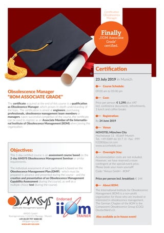 Certification
Obsolescence
Manager
Finally
„IIOM Associate
Grade“
certified.
Certification
23 July 2019 in Munich
Course Schedule:
09:00 am to 05:00 pm
Cost:
Price per person: € 1,290 plus VAT
incl. conference documents, refreshments,
1 lunch and coffee breaks
Registration:
By 24 June 2019
Venue
NOVOTEL München City
Hochstrasse 11 · 81669 Munich
Tel.: +49 (0)89 66 10 7 -0 · Fax: -999
h3280@accor.com
www.accorhotels.com
Overnight Stay:
Accommodation costs are not included.
However, we have reserved a room
contingent at the special event price.
Please book your room yourself!
Code: “Amsys GmbH - IIOM”
Price per person incl. breakfast: € 144
About IIOM:
The International Institute for Obsolescence
Management (IIOM) is a non-profit
organization for those who are involved or
interested in obsolescence management.
The German Chapter of the IIOM is the
Component Obsolescence Group (COG)
Deutschland e.V..
Also available as in-house event!
AMSYS GmbH
Roentgenstrasse 5 | 82152 Planegg - Munich
+49 (0) 89 997 4080 00
info@am-sys.com
www.am-sys.com
Obsolescence Manager
“IIOM ASSOCIATE GRADE”
The certificate acquired at the end of this course is a qualification
as Obsolesence Manager, which proves in-depth understanding of
the topic. The certification is aimed at engineers, purchasing
professionals, obsolesence management team members or
managers. Upon successful completion of the course, the certificate
can be used to register as an Associate Member of the Internatio-
nal Institute of Obsolescence Management (IIOM) when joining the
organization.
Objectives:
This 1-day certified course is an assessment course based on the
2-day AMSYS Obsolescence Management Seminar or similar
requirements.
The individual assessment of each participant is based on the
Obsolescence Management Plan (OMP) - which must be
prepared in advance and presented during the course - and the
creation and presentation of an Obsolescence Management
Capability Assessment (during the course), as well as a
multiple-chioce test (during the course).
 