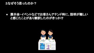 2:なぜそう思ったのか？ 
● 展示会・イベントなどでお客さんアテンド時に、説明が難しい
と感じたことがあり翻訳したのがきっかけ 
 
 