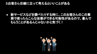 3:お客さん目線に立って考えるといいことがある 
● 新サービスなどを調べたりする時に、このお客さんのこの業
務で使ったらこんな改善ができる可能性があるので、喜んで
もらうことがあるんじゃないかと気づく！ 
 
 
 