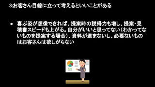 3:お客さん目線に立って考えるといいことがある 
● 喜ぶ姿が想像できれば、提案時の説得力も増し、提案・見
積書スピードも上がる。自分がいいと思ってない（わかってな
いものを提案する場合）、資料が進まないし、必要ないもの
はお客さんは欲しがらない 
 
 
 