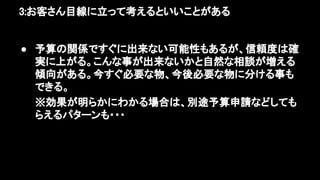 3:お客さん目線に立って考えるといいことがある 
● 予算の関係ですぐに出来ない可能性もあるが、信頼度は確
実に上がる。こんな事が出来ないかと自然な相談が増える
傾向がある。今すぐ必要な物、今後必要な物に分ける事も
できる。 
※効果が明らかにわかる場合は、別途予算申請などしても
らえるパターンも・・・ 
 