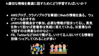 4:適切な情報を最適に話すためにどう学習すればいいか？ 
 
● AWSブログ、クラメソブログを筆頭にWebの情報を漁る。 ウェ
ビナーもおすすめ 
● JAWSの懇親会まで参加。必要な情報が詰まってるし、勇気
を持って話せば登壇者は気軽に答えてくれる。※営業なの
で話すのは得意なのかなと・・・ 
● FB、TwitterなどSNSで繋がる。いけてる人はいけてる情報を
投稿・シェアしてくれることが多い 
 