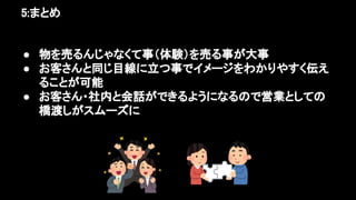5:まとめ 
● 物を売るんじゃなくて事（体験）を売る事が大事 
● お客さんと同じ目線に立つ事でイメージをわかりやすく伝え
ることが可能 
● お客さん・社内と会話ができるようになるので営業としての
橋渡しがスムーズに 
 