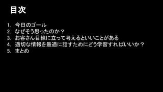 目次 
1. 今日のゴール 
2. なぜそう思ったのか？ 
3. お客さん目線に立って考えるといいことがある 
4. 適切な情報を最適に話すためにどう学習すればいいか？ 
5. まとめ 
 
 