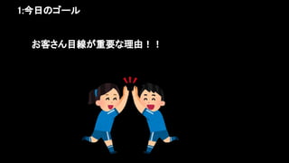 1:今日のゴール 
お客さん目線が重要な理由！！ 
 