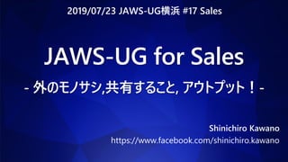 JAWS-UG for Sales
- 外のモノサシ,共有すること, アウトプット！-
Shinichiro Kawano
https://www.facebook.com/shinichiro.kawano
2019/07/23 JAWS-UG横浜 #17 Sales
 