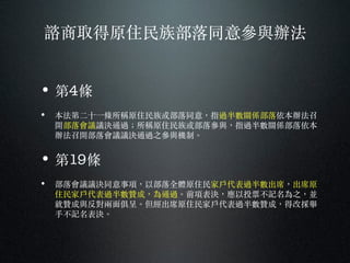 諮商取得原住民族部落同意參與辦法
• 第4條
• 本法第⼆二⼗〸十⼀一條所稱原住民族或部落同意，指過半數關係部落依本辦法召
開部落會議議決通過︔；所稱原住民族或部落參與，指過半數關係部落依本
辦法召開部落會議議決通過之參與機制。︒
• 第19條
• 部落會議議決同意事項，以部落全體原住民家⼾戶代表過半數出席，出席原
住民家⼾戶代表過半數贊成，為通過。︒前項表決，應以投票不記名為之，並
就贊成與反對兩⾯面俱呈。︒但經出席原住民家⼾戶代表過半數贊成，得改採舉
⼿手不記名表決。︒
 