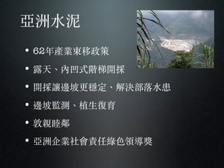 亞洲⽔水泥
• 62年產業東移政策
• 露天、︑內凹式階梯開採
• 開採讓邊坡更穩定、︑解決部落⽔水患
• 邊坡監測、︑植⽣生復育
• 敦親睦鄰
• 亞洲企業社會責任綠⾊色領導獎
 