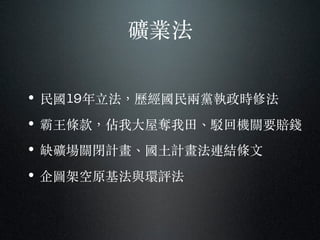 礦業法
• 民國19年⽴立法，歷經國民兩黨執政時修法
• 霸王條款，佔我⼤大屋奪我⽥田、︑駁回機關要賠錢
• 缺礦場關閉計畫、︑國⼟土計畫法連結條⽂文
• 企圖架空原基法與環評法
 